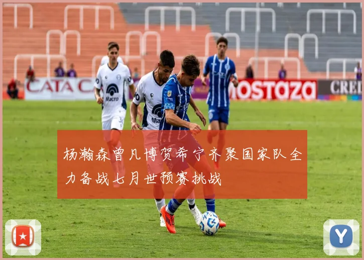 杨瀚森曾凡博贺希宁齐聚国家队全力备战七月世预赛挑战