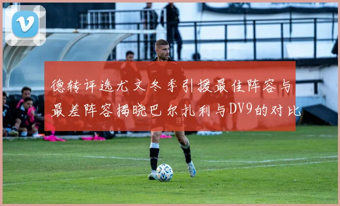 德转评选尤文冬季引援最佳阵容与最差阵容揭晓巴尔扎利与DV9的对比分析
