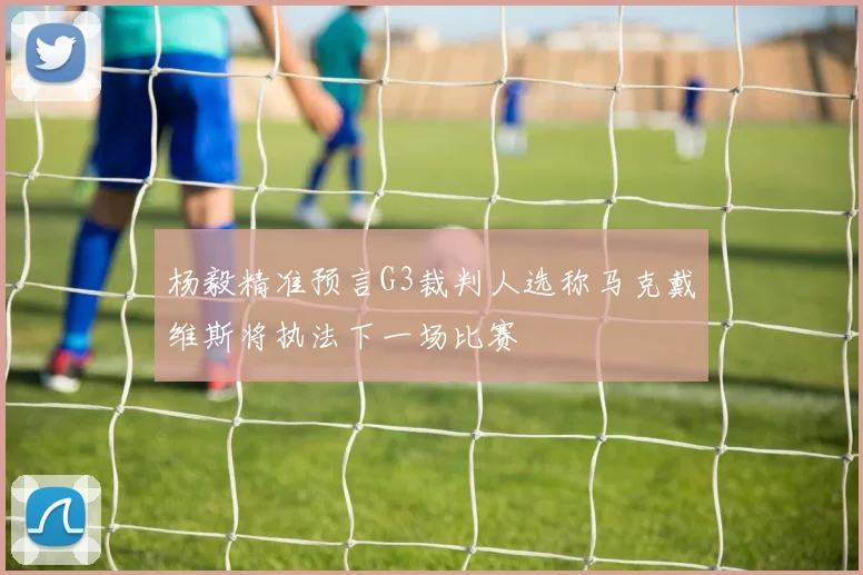杨毅精准预言G3裁判人选称马克戴维斯将执法下一场比赛