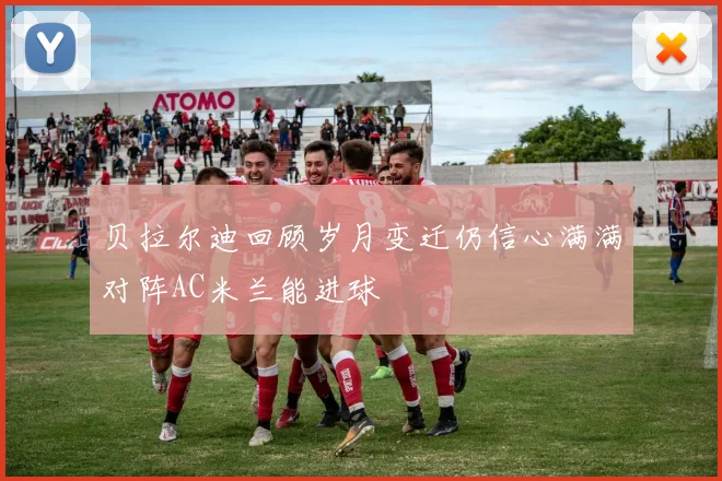 贝拉尔迪回顾岁月变迁仍信心满满对阵AC米兰能进球