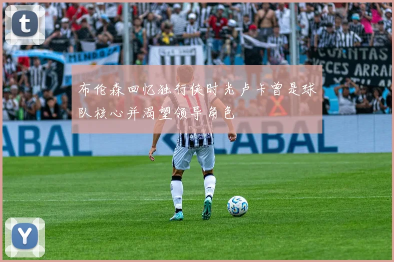 布伦森回忆独行侠时光卢卡曾是球队核心并渴望领导角色