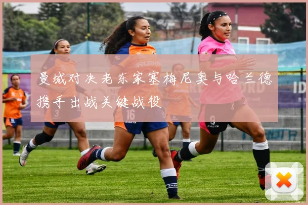 曼城对决老东家塞梅尼奥与哈兰德携手出战关键战役