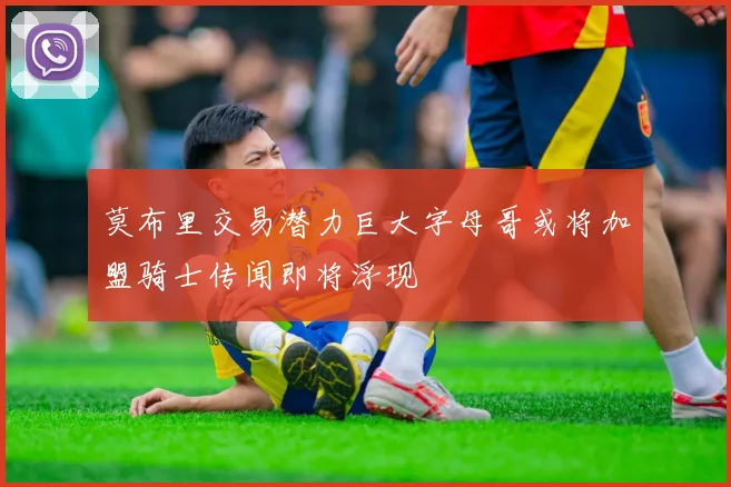 莫布里交易潜力巨大字母哥或将加盟骑士传闻即将浮现