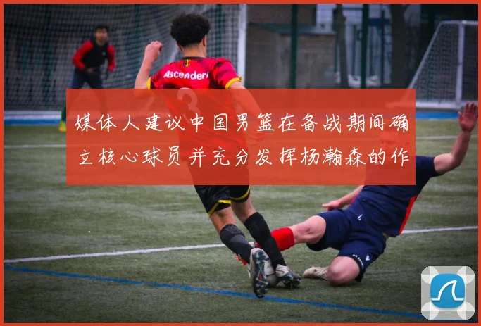 媒体人建议中国男篮在备战期间确立核心球员并充分发挥杨瀚森的作用