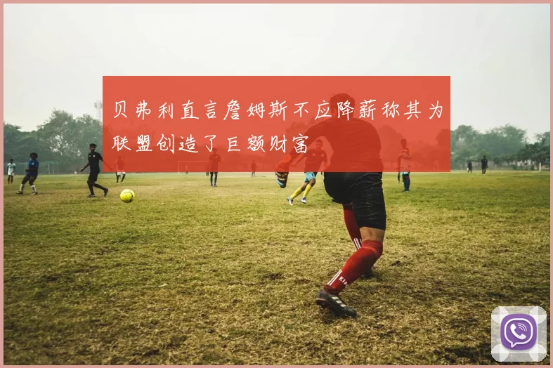 贝弗利直言詹姆斯不应降薪称其为联盟创造了巨额财富
