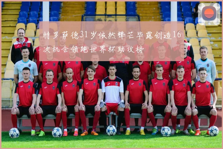 特罗萨德31岁依然锋芒毕露创造16次机会领跑世界杯助攻榜