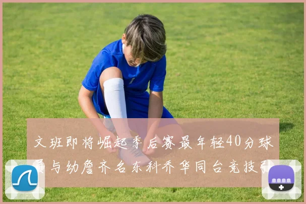文班即将崛起季后赛最年轻40分球员与幼詹齐名东科乔华同台竞技引关注