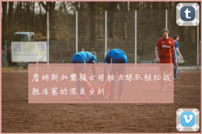 詹姆斯加盟骑士将助力球队轻松战胜活塞的深度分析