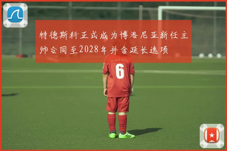 特德斯科正式成为博洛尼亚新任主帅合同至2028年并含延长选项