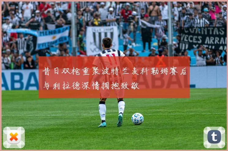 昔日双枪重聚波特兰麦科勒姆赛后与利拉德深情拥抱致敬