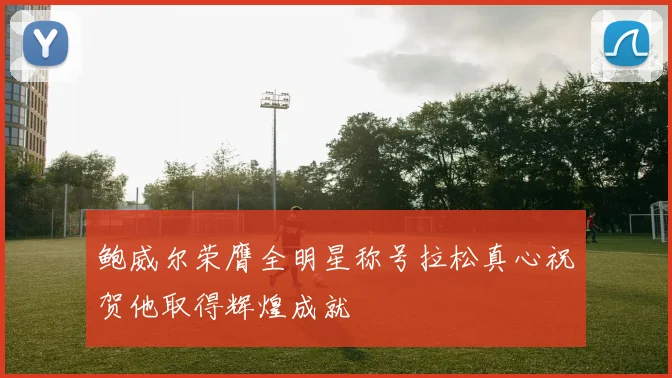 鲍威尔荣膺全明星称号拉松真心祝贺他取得辉煌成就