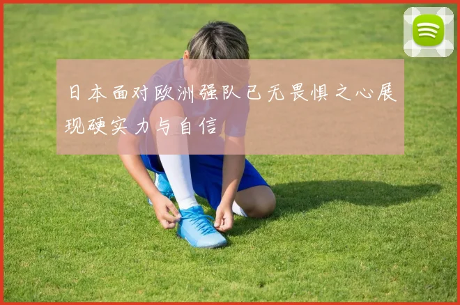 日本面对欧洲强队已无畏惧之心展现硬实力与自信