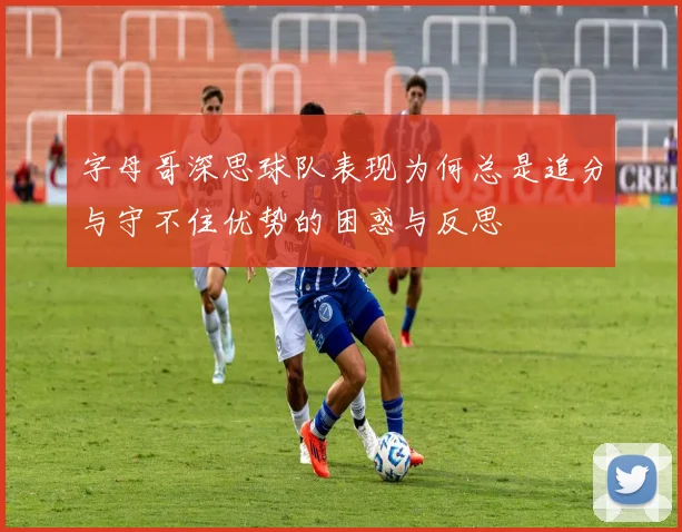 字母哥深思球队表现为何总是追分与守不住优势的困惑与反思