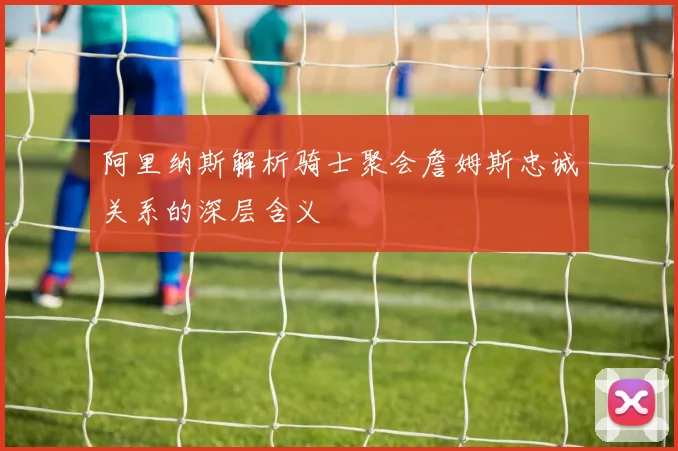 阿里纳斯解析骑士聚会詹姆斯忠诚关系的深层含义