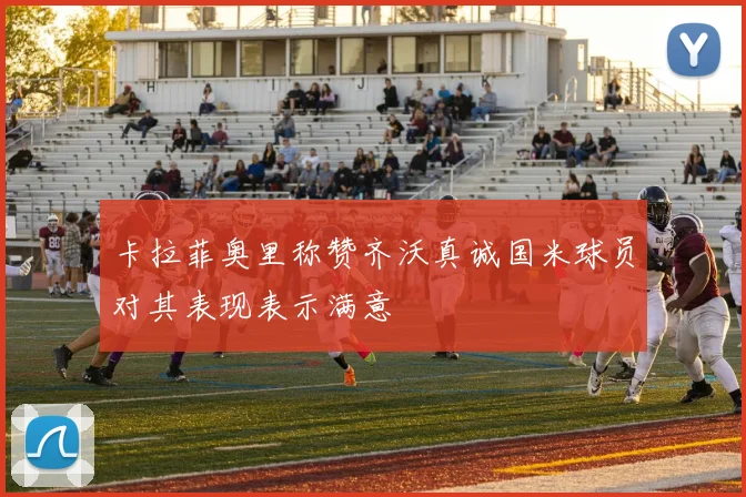 卡拉菲奥里称赞齐沃真诚国米球员对其表现表示满意