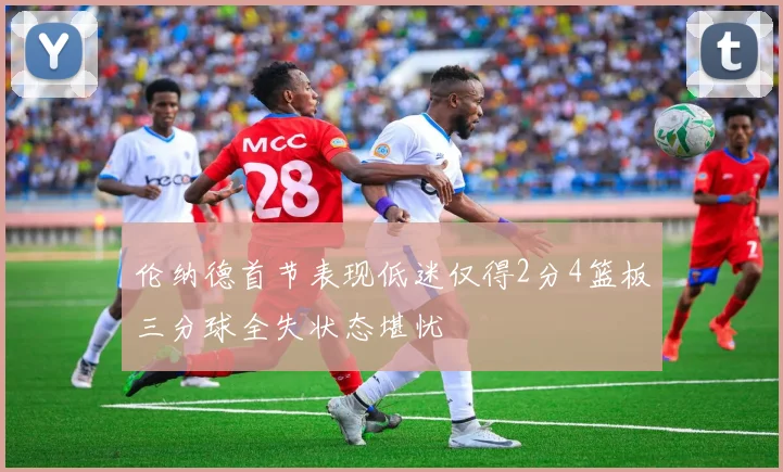 伦纳德首节表现低迷仅得2分4篮板三分球全失状态堪忧