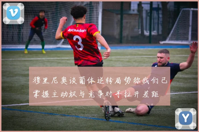 穆里尼奥谈葡体逆转局势称我们已掌握主动权与竞争对手拉开差距