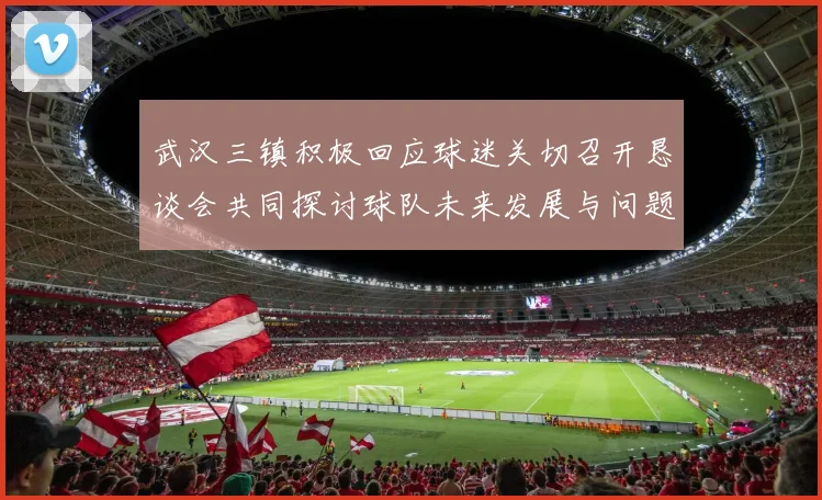 武汉三镇积极回应球迷关切召开恳谈会共同探讨球队未来发展与问题解决