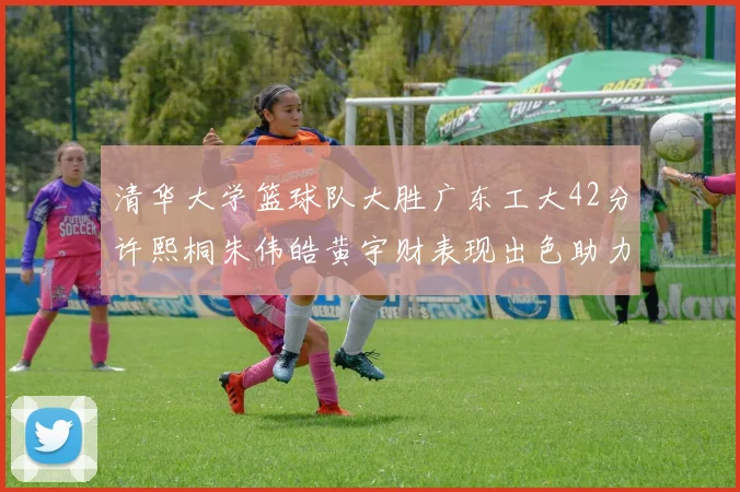 清华大学篮球队大胜广东工大42分许熙桐朱伟皓黄宇财表现出色助力胜利