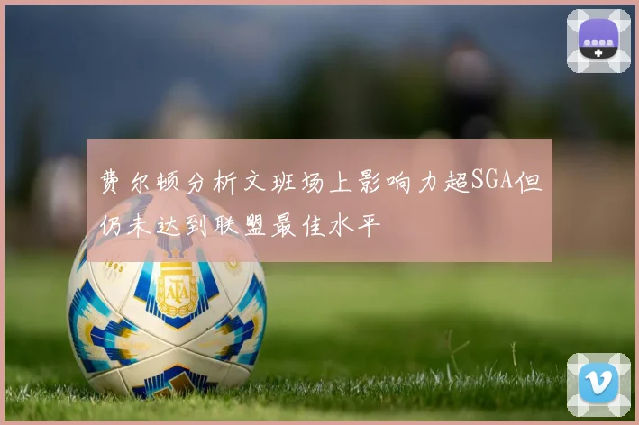 费尔顿分析文班场上影响力超SGA但仍未达到联盟最佳水平