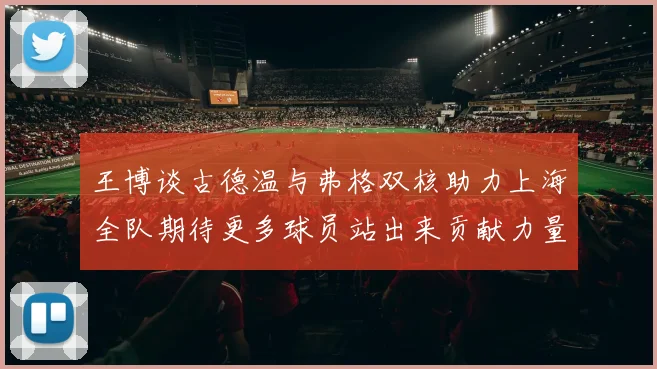 王博谈古德温与弗格双核助力上海全队期待更多球员站出来贡献力量