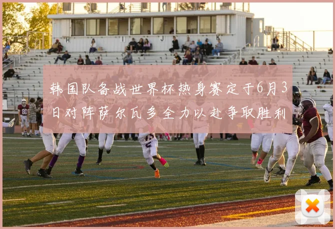 韩国队备战世界杯热身赛定于6月3日对阵萨尔瓦多全力以赴争取胜利
