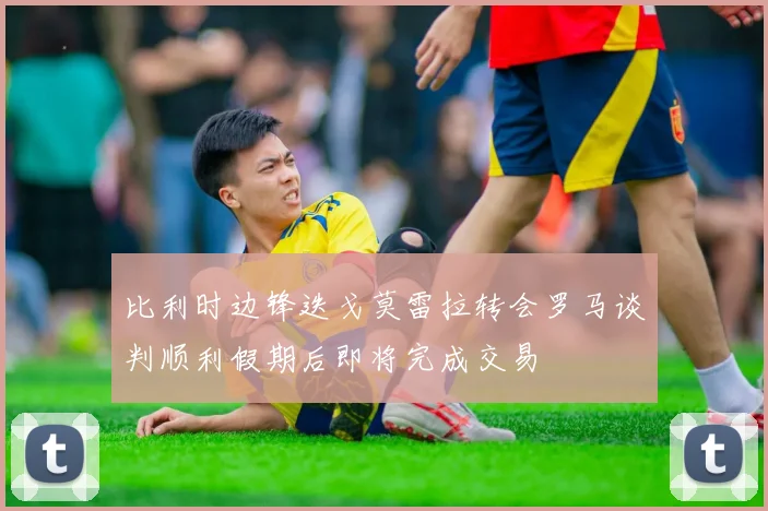 比利时边锋迭戈莫雷拉转会罗马谈判顺利假期后即将完成交易